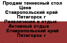 Продам теннесный стол › Цена ­ 1 000 - Ставропольский край, Пятигорск г. Развлечения и отдых » Активный отдых   . Ставропольский край,Пятигорск г.